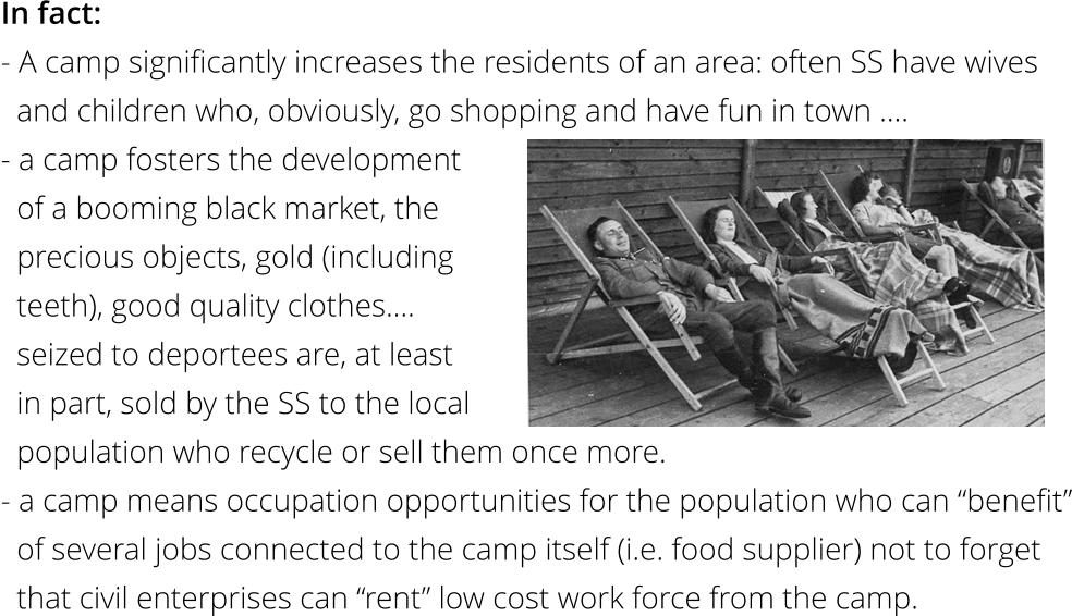 In fact: - A camp significantly increases the residents of an area: often SS have wives    and children who, obviously, go shopping and have fun in town ….  - a camp fosters the development    of a booming black market, the    precious objects, gold (including    teeth), good quality clothes….    seized to deportees are, at least    in part, sold by the SS to the local   population who recycle or sell them once more. - a camp means occupation opportunities for the population who can “benefit”   of several jobs connected to the camp itself (i.e. food supplier) not to forget    that civil enterprises can “rent” low cost work force from the camp.
