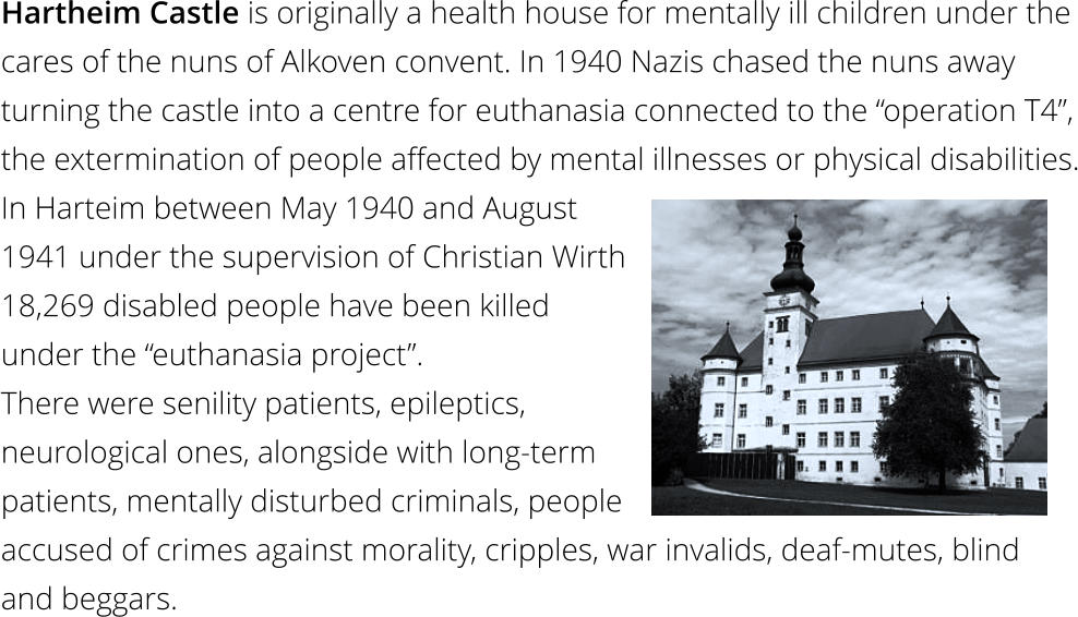Hartheim Castle is originally a health house for mentally ill children under the cares of the nuns of Alkoven convent. In 1940 Nazis chased the nuns away turning the castle into a centre for euthanasia connected to the “operation T4”, the extermination of people affected by mental illnesses or physical disabilities. In Harteim between May 1940 and August  1941 under the supervision of Christian Wirth  18,269 disabled people have been killed  under the “euthanasia project”.  There were senility patients, epileptics,  neurological ones, alongside with long-term  patients, mentally disturbed criminals, people  accused of crimes against morality, cripples, war invalids, deaf-mutes, blind  and beggars.