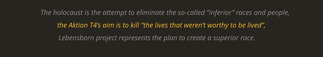 The holocaust is the attempt to eliminate the so-called “inferior” races and people, the Aktion T4‘s aim is to kill “the lives that weren’t worthy to be lived”, Lebensborn project represents the plan to create a superior race.