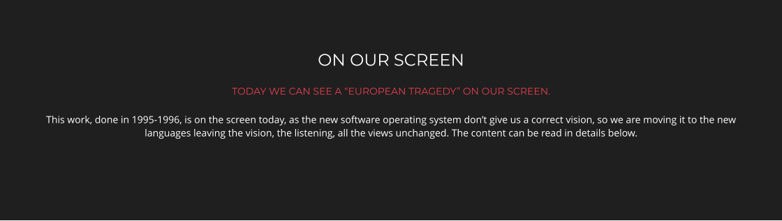 ON OUR SCREEN TODAY WE CAN SEE A “EUROPEAN TRAGEDY” ON OUR SCREEN. This work, done in 1995-1996, is on the screen today, as the new software operating system don’t give us a correct vision, so we are moving it to the new languages leaving the vision, the listening, all the views unchanged. The content can be read in details below.