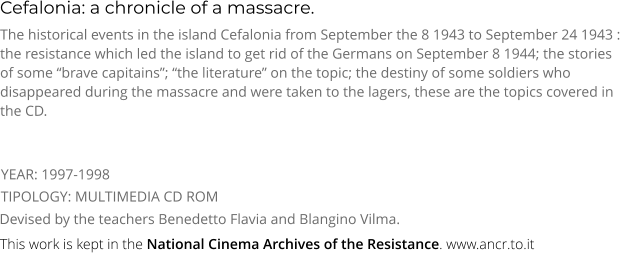 Cefalonia: a chronicle of a massacre. TIPOLOGY: MULTIMEDIA CD ROM The historical events in the island Cefalonia from September the 8 1943 to September 24 1943 : the resistance which led the island to get rid of the Germans on September 8 1944; the stories of some “brave capitains”; “the literature” on the topic; the destiny of some soldiers who disappeared during the massacre and were taken to the lagers, these are the topics covered in the CD. Devised by the teachers Benedetto Flavia and Blangino Vilma. YEAR: 1997-1998     This work is kept in the National Cinema Archives of the Resistance. www.ancr.to.it