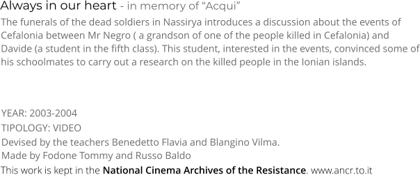 Always in our heart - in memory of “Acqui” TIPOLOGY: VIDEO     The funerals of the dead soldiers in Nassirya introduces a discussion about the events of Cefalonia between Mr Negro ( a grandson of one of the people killed in Cefalonia) and Davide (a student in the fifth class). This student, interested in the events, convinced some of his schoolmates to carry out a research on the killed people in the Ionian islands. Devised by the teachers Benedetto Flavia and Blangino Vilma. Made by Fodone Tommy and Russo Baldo     YEAR: 2003-2004     This work is kept in the National Cinema Archives of the Resistance. www.ancr.to.it