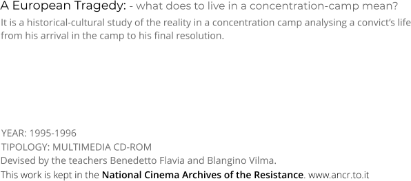A European Tragedy: - what does to live in a concentration-camp mean? TIPOLOGY: MULTIMEDIA CD-ROM It is a historical-cultural study of the reality in a concentration camp analysing a convict’s life from his arrival in the camp to his final resolution. Devised by the teachers Benedetto Flavia and Blangino Vilma. YEAR: 1995-1996 This work is kept in the National Cinema Archives of the Resistance. www.ancr.to.it