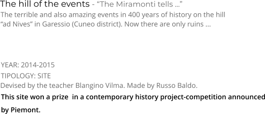 TIPOLOGY: SITE      The hill of the events - “The Miramonti tells ...” The terrible and also amazing events in 400 years of history on the hill  “ad Nives” in Garessio (Cuneo district). Now there are only ruins ... Devised by the teacher Blangino Vilma. Made by Russo Baldo. YEAR: 2014-2015     This site won a prize  in a contemporary history project-competition announced by Piemont.