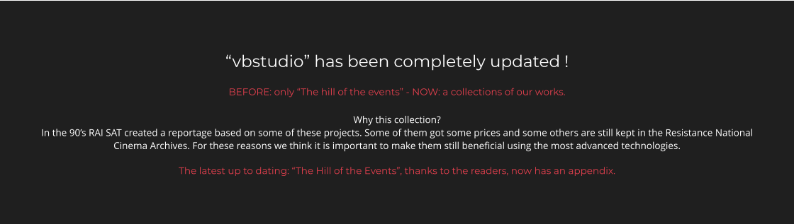 “vbstudio” has been completely updated ! BEFORE: only “The hill of the events” - NOW: a collections of our works. Why this collection? In the 90’s RAI SAT created a reportage based on some of these projects. Some of them got some prices and some others are still kept in the Resistance National Cinema Archives. For these reasons we think it is important to make them still beneficial using the most advanced technologies.  The latest up to dating: “The Hill of the Events”, thanks to the readers, now has an appendix.