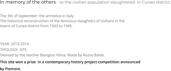 In memory of the others - to the civilian population slaughtered  in Cuneo district. TIPOLOGY: SITE      The 3th of September: the armistice in Italy. The historical reconstruction of the ferocious slaughters of civilians in the towns of Cuneo district from 1943 to 1945.   Devised by the teacher Blangino Vilma. Made by Russo Baldo.   YEAR: 2013-2014 This site won a prize  in a contemporary history project-competition announced by Piemont.