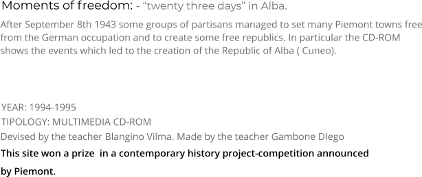 Moments of freedom: - “twenty three days” in Alba. TIPOLOGY: MULTIMEDIA CD-ROM     After September 8th 1943 some groups of partisans managed to set many Piemont towns free from the German occupation and to create some free republics. In particular the CD-ROM shows the events which led to the creation of the Republic of Alba ( Cuneo). Devised by the teacher Blangino Vilma. Made by the teacher Gambone DIego   YEAR: 1994-1995     This site won a prize  in a contemporary history project-competition announced by Piemont.