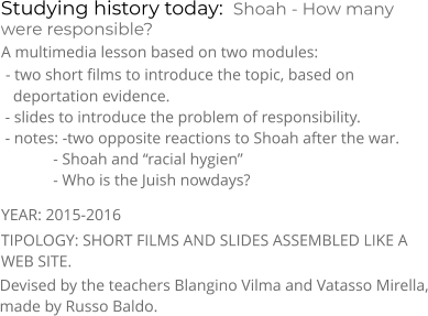 Studying history today:  Shoah - How many were responsible? TIPOLOGY: SHORT FILMS AND SLIDES ASSEMBLED LIKE A WEB SITE.  A multimedia lesson based on two modules:  - two short films to introduce the topic, based on    deportation evidence.  - slides to introduce the problem of responsibility.  - notes: -two opposite reactions to Shoah after the war.              - Shoah and “racial hygien”              - Who is the Juish nowdays? YEAR: 2015-2016     Devised by the teachers Blangino Vilma and Vatasso Mirella, made by Russo Baldo.