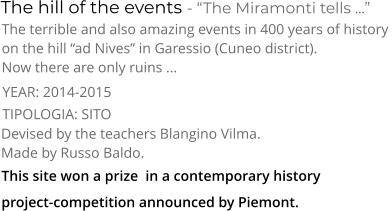 TIPOLOGIA: SITO      The hill of the events - “The Miramonti tells ...” The terrible and also amazing events in 400 years of history  on the hill “ad Nives” in Garessio (Cuneo district). Now there are only ruins ... Devised by the teachers Blangino Vilma.  Made by Russo Baldo. YEAR: 2014-2015     This site won a prize  in a contemporary history  project-competition announced by Piemont.