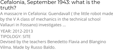 Cefalonia, September 1943: what is the truth? TIPOLOGY: SITE      A massacre in Cefalonia: Guendavall ( the little robot made by the V A class of mechanics in the technical school Vallauri in Fossano) investigates ... Devised by the teachers Benedetto Flavia and Blangino Vilma. Made by Russo Baldo. YEAR: 2012-2013