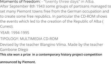 Moments of freedom: - “twenty three days” in Alba. TIPOLOGY: MULTIMEDIA CD-ROM     After September 8th 1943 some groups of partisans managed to set many Piemont towns free from the German occupation and to create some free republics. In particular the CD-ROM shows the events which led to the creation of the Republic of Alba ( Cuneo). Devised by the teacher Blangino Vilma. Made by the teacher Gambone DIego   YEAR: 1994-1995     This site won a prize  in a contemporary history project-competition  announced by Piemont.