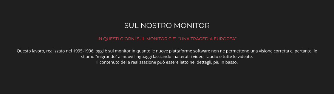 SUL NOSTRO MONITOR IN QUESTI GIORNI SUL MONITOR C’E’  “UNA TRAGEDIA EUROPEA” Questo lavoro, realizzato nel 1995-1996, oggi è sul monitor in quanto le nuove piattaforme software non ne permettono una visione corretta e, pertanto, lo stiamo “migrando” ai nuovi linguaggi lasciando inalterati i video, l’audio e tutte le videate.  Il contenuto della realizzazione può essere letto nei dettagli, più in basso.