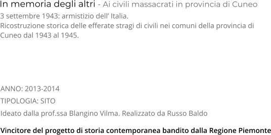 In memoria degli altri - Ai civili massacrati in provincia di Cuneo TIPOLOGIA: SITO      3 settembre 1943: armistizio dell’ Italia. Ricostruzione storica delle efferate stragi di civili nei comuni della provincia di Cuneo dal 1943 al 1945.    Ideato dalla prof.ssa Blangino Vilma. Realizzato da Russo Baldo Vincitore del progetto di storia contemporanea bandito dalla Regione Piemonte ANNO: 2013-2014