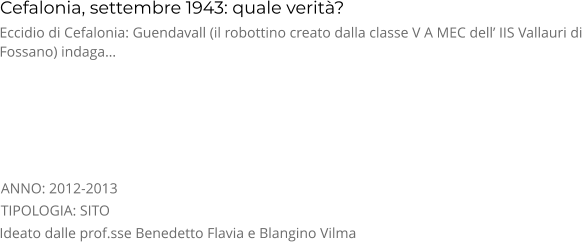 Cefalonia, settembre 1943: quale verità? TIPOLOGIA: SITO      Eccidio di Cefalonia: Guendavall (il robottino creato dalla classe V A MEC dell’ IIS Vallauri di Fossano) indaga… Ideato dalle prof.sse Benedetto Flavia e Blangino Vilma ANNO: 2012-2013