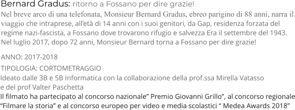 Bernard Gradus: ritorno a Fossano per dire grazie! TIPOLOGIA: CORTOMETRAGGIO      Nel breve arco di una telefonata, Monsieur Bernard Gradus, ebreo parigino di 88 anni, narra il viaggio che intraprese, all’età di 14 anni con i suoi genitori, da Gap, residenza forzata del regime nazi-fascista, a Fossano dove trovarono rifugio e salvezza Era il settembre del 1943. Nel luglio 2017, dopo 72 anni, Monsieur Bernard torna a Fossano per dire grazie! ANNO: 2017-2018     Ideato dalle 3B e 5B Informatica con la collaborazione della prof.ssa Mirella Vatasso  e del prof Valter Paschetta Il filmato ha partecipato al concorso nazionale” Premio Giovanni Grillo”, al concorso regionale “Filmare la storia” e al concorso europeo per video e media scolastici “ Medea Awards 2018”