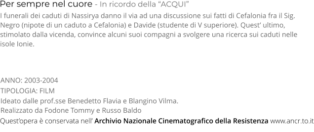 Per sempre nel cuore - In ricordo della “ACQUI” TIPOLOGIA: FILM     I funerali dei caduti di Nassirya danno il via ad una discussione sui fatti di Cefalonia fra il Sig. Negro (nipote di un caduto a Cefalonia) e Davide (studente di V superiore). Quest’ ultimo, stimolato dalla vicenda, convince alcuni suoi compagni a svolgere una ricerca sui caduti nelle isole Ionie. Ideato dalle prof.sse Benedetto Flavia e Blangino Vilma. Realizzato da Fodone Tommy e Russo Baldo     ANNO: 2003-2004     Quest’opera è conservata nell’ Archivio Nazionale Cinematografico della Resistenza www.ancr.to.it