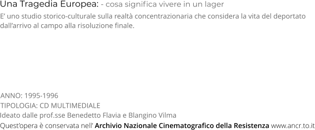 Una Tragedia Europea: - cosa significa vivere in un lager TIPOLOGIA: CD MULTIMEDIALE E’ uno studio storico-culturale sulla realtà concentrazionaria che considera la vita del deportato dall’arrivo al campo alla risoluzione finale. Ideato dalle prof.sse Benedetto Flavia e Blangino Vilma ANNO: 1995-1996 Quest’opera è conservata nell’ Archivio Nazionale Cinematografico della Resistenza www.ancr.to.it