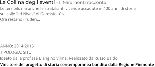 TIPOLOGIA: SITO      La Collina degli eventi - Il Miramonti racconta Le terribili, ma anche le strabilianti vicende accadute in 400 anni di storia  sul colle “ad Nives” di Garessio -CN.  Ora restano i ruderi… Ideato dalla prof.ssa Blangino Vilma. Realizzato da Russo Baldo ANNO: 2014-2015     Vincitore del progetto di storia contemporanea bandito dalla Regione Piemonte