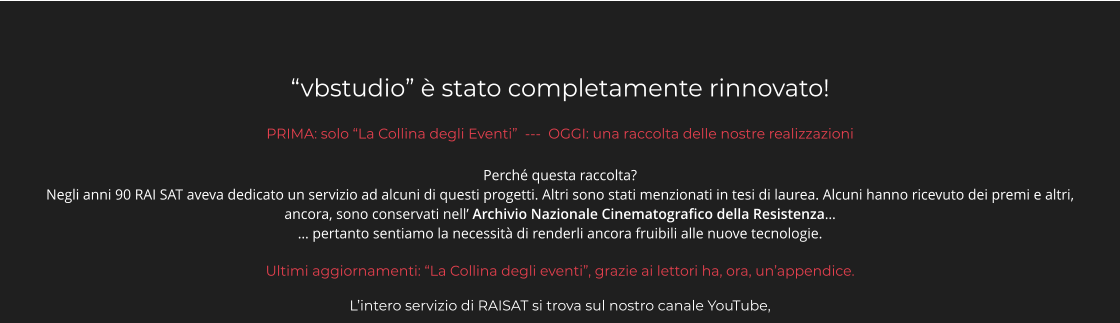 “vbstudio” è stato completamente rinnovato! PRIMA: solo “La Collina degli Eventi”  ---  OGGI: una raccolta delle nostre realizzazioni Perché questa raccolta?  Negli anni 90 RAI SAT aveva dedicato un servizio ad alcuni di questi progetti. Altri sono stati menzionati in tesi di laurea. Alcuni hanno ricevuto dei premi e altri, ancora, sono conservati nell’ Archivio Nazionale Cinematografico della Resistenza…  … pertanto sentiamo la necessità di renderli ancora fruibili alle nuove tecnologie.    Ultimi aggiornamenti: “La Collina degli eventi”, grazie ai lettori ha, ora, un’appendice.  L’intero servizio di RAISAT si trova sul nostro canale YouTube,