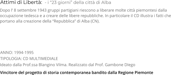 Attimi di Libertà:  - i “23 giorni” della città di Alba TIPOLOGIA: CD MULTIMEDIALE     Dopo l’ 8 settembre 1943 gruppi partigiani riescono a liberare molte città piemontesi dalla occupazione tedesca e a creare delle libere repubbliche. In particolare il CD illustra i fatti che portano alla creazione della “Repubblica” di Alba (CN). Ideato dalla Prof.ssa Blangino Vilma. Realizzato dal Prof. Gambone DIego   ANNO: 1994-1995     Vincitore del progetto di storia contemporanea bandito dalla Regione Piemonte