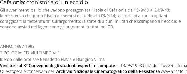 Cefalonia: cronistoria di un eccidio TIPOLOGIA: CD MULTIMEDIALE Gli avvenimenti bellici che vedono protagonista l’ isola di Cefalonia dall’ 8/9/43 al 24/9/43;   la resistenza che porta l’ isola a liberarsi dai tedeschi l’8/9/44; la storia di alcuni “capitani coraggiosi”; la “letteratura” sull’argomento; la sorte di alcuni militari che scampano all’ eccidio e vengono avviati nei lager, sono gli argomenti trattati nel CD. Ideato dalle prof.sse Benedetto Flavia e Blangino Vilma ANNO: 1997-1998     Quest’opera è conservata nell’ Archivio Nazionale Cinematografico della Resistenza www.ancr.to.it Vincitore al X° Convegno degli studenti esperti in computer - 13/05/1998 Città dei Ragazzi - Roma