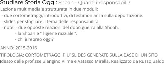 Studiare Storia Oggi: Shoah - Quanti i responsabili? TIPOLOGIA: CORTOMETRAGGI PIU’ SLIDES GENERATE SULLA BASE DI UN SITO      Lezione multimediale strutturata in due moduli:  - due cortometraggi, introduttivi, di testimonianza sulla deportazione.  - slides per sfogliare il tema delle responsabilità.  - note: - due opposte reazioni del dopo guerra alla Shoah.              - la Shoah e “ l’igiene razziale ”.                - chi è l’ebreo oggi? ANNO: 2015-2016     Ideato dalle prof.sse Blangino Vilma e Vatasso Mirella. Realizzato da Russo Baldo