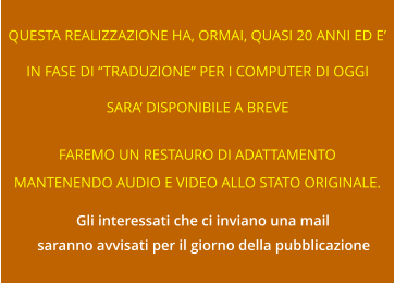 QUESTA REALIZZAZIONE HA, ORMAI, QUASI 20 ANNI ED E’ IN FASE DI “TRADUZIONE” PER I COMPUTER DI OGGI SARA’ DISPONIBILE A BREVE FAREMO UN RESTAURO DI ADATTAMENTO MANTENENDO AUDIO E VIDEO ALLO STATO ORIGINALE. Gli interessati che ci inviano una mail saranno avvisati per il giorno della pubblicazione