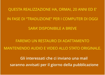 QUESTA REALIZZAZIONE HA, ORMAI, 20 ANNI ED E’ IN FASE DI “TRADUZIONE” PER I COMPUTER DI OGGI SARA’ DISPONIBILE A BREVE FAREMO UN RESTAURO DI ADATTAMENTO MANTENENDO AUDIO E VIDEO ALLO STATO ORIGINALE. Gli interessati che ci inviano una mail saranno avvisati per il giorno della pubblicazione