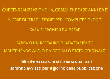 QUESTA REALIZZAZIONE HA, ORMAI, PIU’ DI 20 ANNI ED E’ IN FASE DI “TRADUZIONE” PER I COMPUTER DI OGGI SARA’ DISPONIBILE A BREVE FAREMO UN RESTAURO DI ADATTAMENTO MANTENENDO AUDIO E VIDEO ALLO STATO ORIGINALE. Gli interessati che ci inviano una mail saranno avvisati per il giorno della pubblicazione