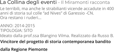 TIPOLOGIA: SITO      La Collina degli eventi - Il Miramonti racconta Le terribili, ma anche le strabilianti vicende accadute in 400  anni di storia sul colle “ad Nives” di Garessio -CN.  Ora restano i ruderi… Ideato dalla prof.ssa Blangino Vilma. Realizzato da Russo B. ANNO: 2014-2015     Vincitore del progetto di storia contemporanea bandito dalla Regione Piemonte