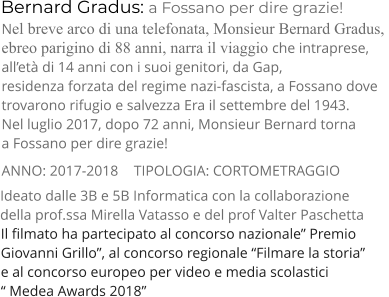 Bernard Gradus: a Fossano per dire grazie! TIPOLOGIA: CORTOMETRAGGIO      Nel breve arco di una telefonata, Monsieur Bernard Gradus,  ebreo parigino di 88 anni, narra il viaggio che intraprese,  all’età di 14 anni con i suoi genitori, da Gap,  residenza forzata del regime nazi-fascista, a Fossano dove  trovarono rifugio e salvezza Era il settembre del 1943. Nel luglio 2017, dopo 72 anni, Monsieur Bernard torna  a Fossano per dire grazie! ANNO: 2017-2018     Ideato dalle 3B e 5B Informatica con la collaborazione  della prof.ssa Mirella Vatasso e del prof Valter Paschetta Il filmato ha partecipato al concorso nazionale” Premio  Giovanni Grillo”, al concorso regionale “Filmare la storia”  e al concorso europeo per video e media scolastici  “ Medea Awards 2018”