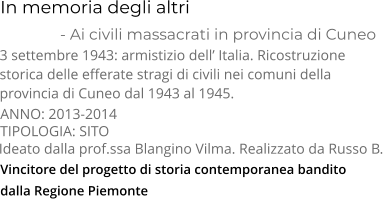 Vincitore del progetto di storia contemporanea bandito  dalla Regione Piemonte  In memoria degli altri               - Ai civili massacrati in provincia di Cuneo TIPOLOGIA: SITO      3 settembre 1943: armistizio dell’ Italia. Ricostruzione  storica delle efferate stragi di civili nei comuni della  provincia di Cuneo dal 1943 al 1945.    Ideato dalla prof.ssa Blangino Vilma. Realizzato da Russo B.  ANNO: 2013-2014