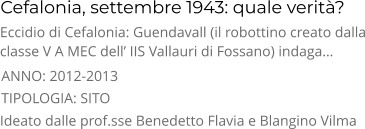 Cefalonia, settembre 1943: quale verità? TIPOLOGIA: SITO      Eccidio di Cefalonia: Guendavall (il robottino creato dalla classe V A MEC dell’ IIS Vallauri di Fossano) indaga… Ideato dalle prof.sse Benedetto Flavia e Blangino Vilma ANNO: 2012-2013