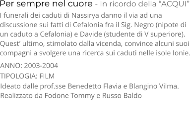 Per sempre nel cuore - In ricordo della “ACQUI” TIPOLOGIA: FILM     I funerali dei caduti di Nassirya danno il via ad una  discussione sui fatti di Cefalonia fra il Sig. Negro (nipote di  un caduto a Cefalonia) e Davide (studente di V superiore).  Quest’ ultimo, stimolato dalla vicenda, convince alcuni suoi compagni a svolgere una ricerca sui caduti nelle isole Ionie. Ideato dalle prof.sse Benedetto Flavia e Blangino Vilma. Realizzato da Fodone Tommy e Russo Baldo     ANNO: 2003-2004