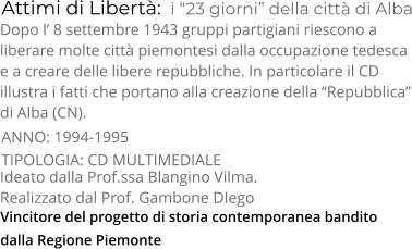 Vincitore del progetto di storia contemporanea bandito  dalla Regione Piemonte  Attimi di Libertà:  i “23 giorni” della città di Alba TIPOLOGIA: CD MULTIMEDIALE     Dopo l’ 8 settembre 1943 gruppi partigiani riescono a  liberare molte città piemontesi dalla occupazione tedesca  e a creare delle libere repubbliche. In particolare il CD  illustra i fatti che portano alla creazione della “Repubblica” di Alba (CN). Ideato dalla Prof.ssa Blangino Vilma.  Realizzato dal Prof. Gambone DIego   ANNO: 1994-1995