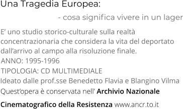 Una Tragedia Europea:                           - cosa significa vivere in un lager TIPOLOGIA: CD MULTIMEDIALE E’ uno studio storico-culturale sulla realtà  concentrazionaria che considera la vita del deportato  dall’arrivo al campo alla risoluzione finale. Ideato dalle prof.sse Benedetto Flavia e Blangino Vilma ANNO: 1995-1996 Quest’opera è conservata nell’ Archivio Nazionale  Cinematografico della Resistenza www.ancr.to.it