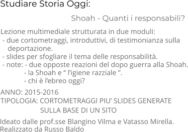 Studiare Storia Oggi:                                 Shoah - Quanti i responsabili? TIPOLOGIA: CORTOMETRAGGI PIU’ SLIDES GENERATE                        SULLA BASE DI UN SITO      Lezione multimediale strutturata in due moduli:  - due cortometraggi, introduttivi, di testimonianza sulla      deportazione.  - slides per sfogliare il tema delle responsabilità.  - note: - due opposte reazioni del dopo guerra alla Shoah.              - la Shoah e “ l’igiene razziale ”.                - chi è l’ebreo oggi? ANNO: 2015-2016     Ideato dalle prof.sse Blangino Vilma e Vatasso Mirella.  Realizzato da Russo Baldo