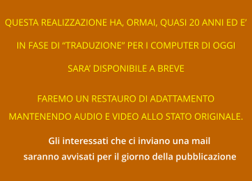 QUESTA REALIZZAZIONE HA, ORMAI, QUASI 20 ANNI ED E’ IN FASE DI “TRADUZIONE” PER I COMPUTER DI OGGI SARA’ DISPONIBILE A BREVE FAREMO UN RESTAURO DI ADATTAMENTO MANTENENDO AUDIO E VIDEO ALLO STATO ORIGINALE. Gli interessati che ci inviano una mail saranno avvisati per il giorno della pubblicazione