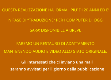 QUESTA REALIZZAZIONE HA, ORMAI, PIU’ DI 20 ANNI ED E’ IN FASE DI “TRADUZIONE” PER I COMPUTER DI OGGI SARA’ DISPONIBILE A BREVE FAREMO UN RESTAURO DI ADATTAMENTO MANTENENDO AUDIO E VIDEO ALLO STATO ORIGINALE. Gli interessati che ci inviano una mail saranno avvisati per il giorno della pubblicazione