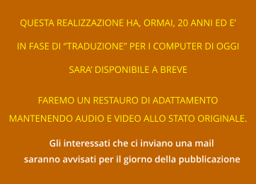 QUESTA REALIZZAZIONE HA, ORMAI, 20 ANNI ED E’ IN FASE DI “TRADUZIONE” PER I COMPUTER DI OGGI SARA’ DISPONIBILE A BREVE FAREMO UN RESTAURO DI ADATTAMENTO MANTENENDO AUDIO E VIDEO ALLO STATO ORIGINALE. Gli interessati che ci inviano una mail saranno avvisati per il giorno della pubblicazione