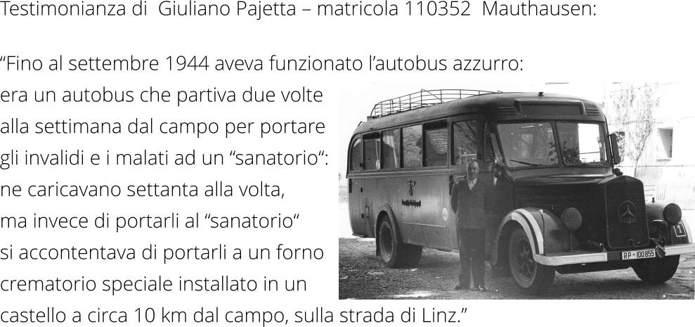 Testimonianza di  Giuliano Pajetta – matricola 110352  Mauthausen: “Fino al settembre 1944 aveva funzionato l’autobus azzurro:  era un autobus che partiva due volte  alla settimana dal campo per portare gli invalidi e i malati ad un “sanatorio“: ne caricavano settanta alla volta, ma invece di portarli al “sanatorio“ si accontentava di portarli a un forno crematorio speciale installato in un castello a circa 10 km dal campo, sulla strada di Linz.”