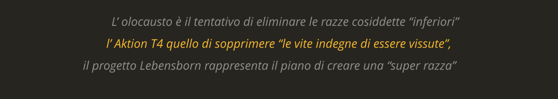 L’ olocausto è il tentativo di eliminare le razze cosiddette “inferiori”  l’ Aktion T4 quello di sopprimere “le vite indegne di essere vissute”,  il progetto Lebensborn rappresenta il piano di creare una “super razza”