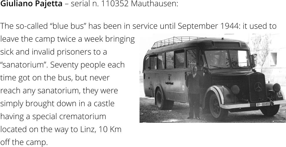 Giuliano Pajetta – serial n. 110352 Mauthausen: The so-called “blue bus” has been in service until September 1944: it used to  leave the camp twice a week bringing sick and invalid prisoners to a  “sanatorium”. Seventy people each  time got on the bus, but never  reach any sanatorium, they were  simply brought down in a castle  having a special crematorium  located on the way to Linz, 10 Km  off the camp.