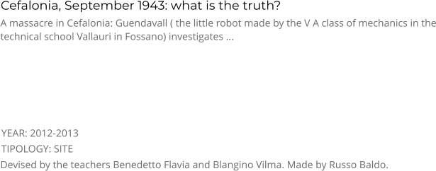 Cefalonia, September 1943: what is the truth? TIPOLOGY: SITE      A massacre in Cefalonia: Guendavall ( the little robot made by the V A class of mechanics in the technical school Vallauri in Fossano) investigates ... Devised by the teachers Benedetto Flavia and Blangino Vilma. Made by Russo Baldo. YEAR: 2012-2013