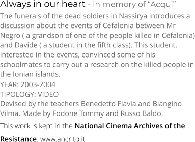 Always in our heart - in memory of “Acqui” TIPOLOGY: VIDEO     The funerals of the dead soldiers in Nassirya introduces a discussion about the events of Cefalonia between Mr Negro ( a grandson of one of the people killed in Cefalonia) and Davide ( a student in the fifth class). This student, interested in the events, convinced some of his schoolmates to carry out a research on the killed people in the Ionian islands. Devised by the teachers Benedetto Flavia and Blangino Vilma. Made by Fodone Tommy and Russo Baldo. YEAR: 2003-2004     This work is kept in the National Cinema Archives of the  Resistance. www.ancr.to.it