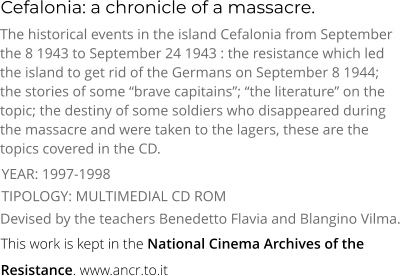 Cefalonia: a chronicle of a massacre. TIPOLOGY: MULTIMEDIAL CD ROM The historical events in the island Cefalonia from September the 8 1943 to September 24 1943 : the resistance which led the island to get rid of the Germans on September 8 1944; the stories of some “brave capitains”; “the literature” on the topic; the destiny of some soldiers who disappeared during the massacre and were taken to the lagers, these are the topics covered in the CD. Devised by the teachers Benedetto Flavia and Blangino Vilma. YEAR: 1997-1998     This work is kept in the National Cinema Archives of the  Resistance. www.ancr.to.it