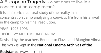 A European Tragedy: - what does to live in a concentration-camp mean? TIPOLOGY: MULTIMEDIA CD-ROM It is a historical-cultural study of the reality in a concentration camp analysing a convict’s life from his arrival in the camp to his final resolution. Devised by the teachers Benedetto Flavia and Blangino Vilma. YEAR: 1995-1996 This work is kept in the National Cinema Archives of the Resistance. www.ancr.to.it