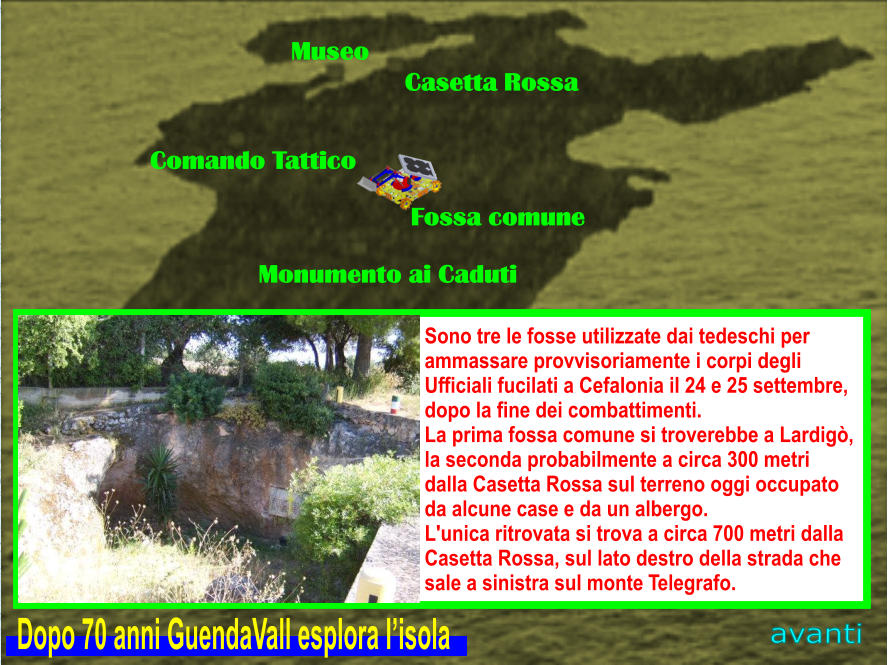 Museo Casetta Rossa Comando Tattico Fossa comune Monumento ai Caduti avanti Sono tre le fosse utilizzate dai tedeschi per  ammassare provvisoriamente i corpi degli  Ufficiali fucilati a Cefalonia il 24 e 25 settembre,  dopo la fine dei combattimenti.  La prima fossa comune si troverebbe a Lardigò,  la seconda probabilmente a circa 300 metri   dalla Casetta Rossa sul terreno oggi occupato  da alcune case e da un albergo.  L'unica ritrovata si trova a circa 700 metri dalla  Casetta Rossa, sul lato destro della strada che  sale a sinistra sul monte Telegrafo. Dopo 70 anni GuendaVall esplora l’isola