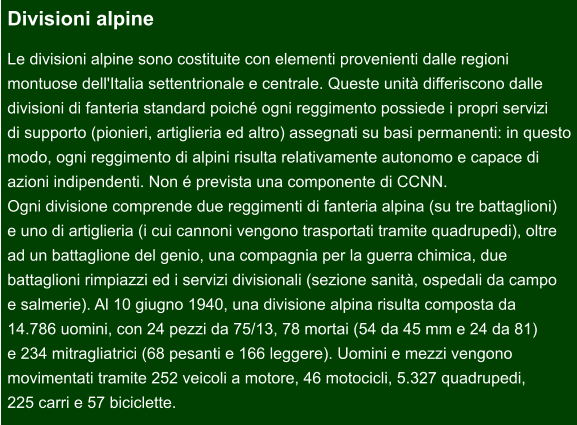 Divisioni alpine Le divisioni alpine sono costituite con elementi provenienti dalle regioni  montuose dell'Italia settentrionale e centrale. Queste unità differiscono dalle  divisioni di fanteria standard poiché ogni reggimento possiede i propri servizi  di supporto (pionieri, artiglieria ed altro) assegnati su basi permanenti: in questo modo, ogni reggimento di alpini risulta relativamente autonomo e capace di  azioni indipendenti. Non é prevista una componente di CCNN. Ogni divisione comprende due reggimenti di fanteria alpina (su tre battaglioni)  e uno di artiglieria (i cui cannoni vengono trasportati tramite quadrupedi), oltre  ad un battaglione del genio, una compagnia per la guerra chimica, due  battaglioni rimpiazzi ed i servizi divisionali (sezione sanità, ospedali da campo  e salmerie). Al 10 giugno 1940, una divisione alpina risulta composta da  14.786 uomini, con 24 pezzi da 75/13, 78 mortai (54 da 45 mm e 24 da 81)  e 234 mitragliatrici (68 pesanti e 166 leggere). Uomini e mezzi vengono  movimentati tramite 252 veicoli a motore, 46 motocicli, 5.327 quadrupedi,  225 carri e 57 biciclette.