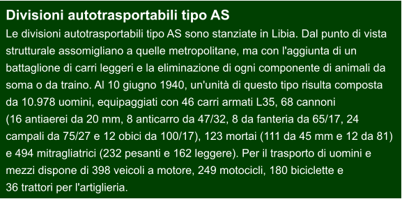 Divisioni autotrasportabili tipo AS  Le divisioni autotrasportabili tipo AS sono stanziate in Libia. Dal punto di vista  strutturale assomigliano a quelle metropolitane, ma con l'aggiunta di un  battaglione di carri leggeri e la eliminazione di ogni componente di animali da  soma o da traino. Al 10 giugno 1940, un'unità di questo tipo risulta composta  da 10.978 uomini, equipaggiati con 46 carri armati L35, 68 cannoni  (16 antiaerei da 20 mm, 8 anticarro da 47/32, 8 da fanteria da 65/17, 24  campali da 75/27 e 12 obici da 100/17), 123 mortai (111 da 45 mm e 12 da 81)  e 494 mitragliatrici (232 pesanti e 162 leggere). Per il trasporto di uomini e  mezzi dispone di 398 veicoli a motore, 249 motocicli, 180 biciclette e  36 trattori per l'artiglieria.